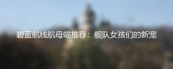 碧蓝航线航母喵推荐：舰队女孩们的新宠