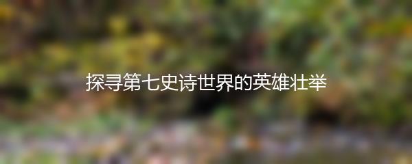 探寻第七史诗世界的英雄壮举