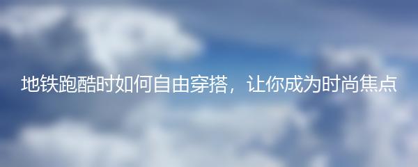 地铁跑酷时如何自由穿搭，让你成为时尚焦点
