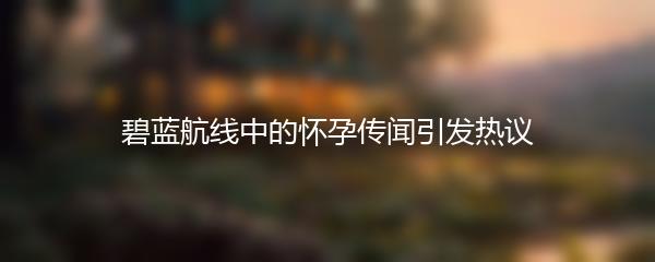 碧蓝航线中的怀孕传闻引发热议
