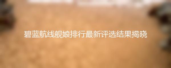 碧蓝航线舰娘排行最新评选结果揭晓