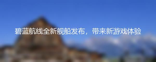 碧蓝航线全新舰船发布，带来新游戏体验