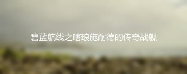 碧蓝航线之喀琅施耐德的传奇战舰