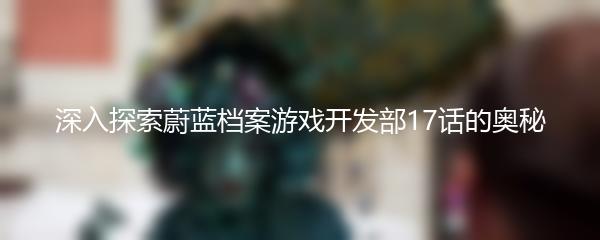 深入探索蔚蓝档案游戏开发部17话的奥秘