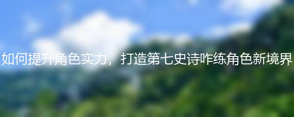 如何提升角色实力，打造第七史诗咋练角色新境界