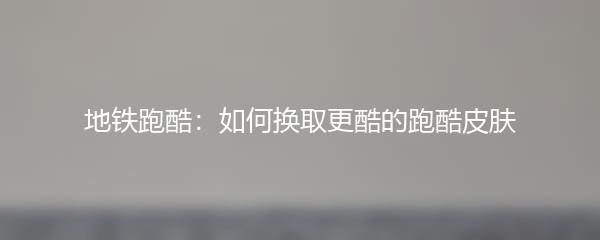 地铁跑酷：如何换取更酷的跑酷皮肤