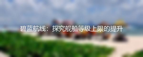 碧蓝航线：探究舰船等级上限的提升
