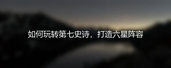 如何玩转第七史诗，打造六星阵容