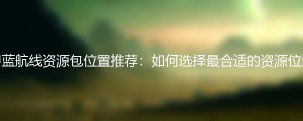 碧蓝航线资源包位置推荐：如何选择最合适的资源位置