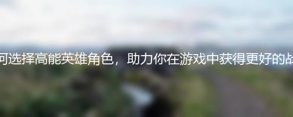 如何选择高能英雄角色，助力你在游戏中获得更好的战绩
