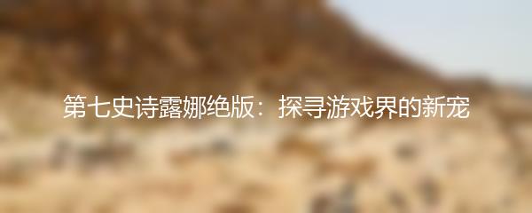 第七史诗露娜绝版：探寻游戏界的新宠