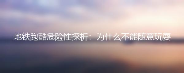 地铁跑酷危险性探析：为什么不能随意玩耍