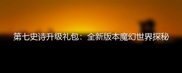 第七史诗升级礼包：全新版本魔幻世界探秘