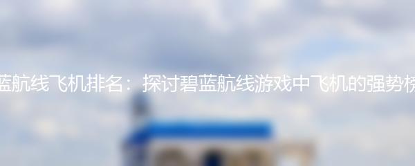 碧蓝航线飞机排名：探讨碧蓝航线游戏中飞机的强势榜单