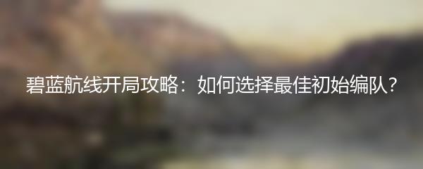 碧蓝航线开局攻略：如何选择最佳初始编队？