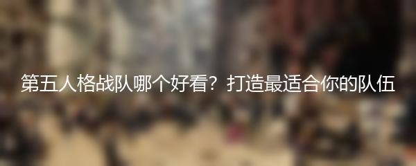 第五人格战队哪个好看？打造最适合你的队伍