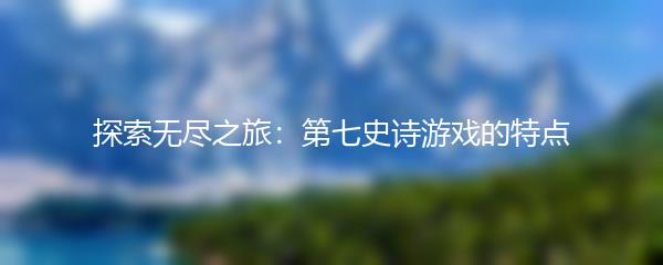 探索无尽之旅：第七史诗游戏的特点