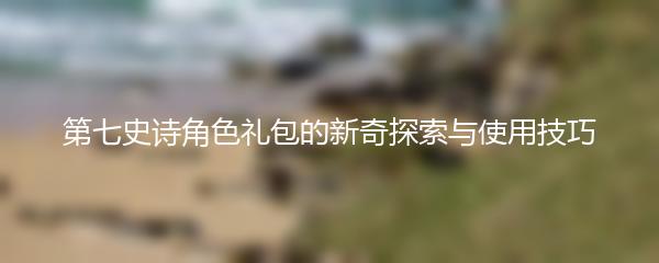 第七史诗角色礼包的新奇探索与使用技巧