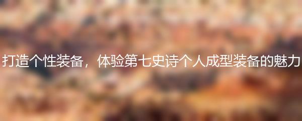 打造个性装备，体验第七史诗个人成型装备的魅力