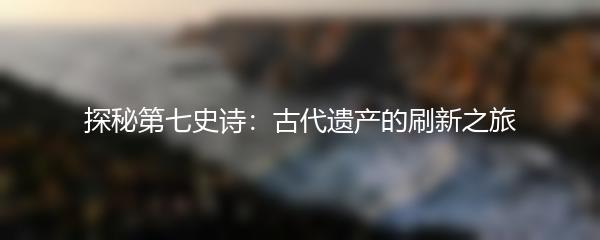 探秘第七史诗：古代遗产的刷新之旅