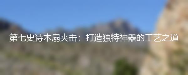 第七史诗木扇夹击：打造独特神器的工艺之道