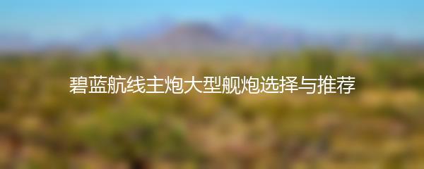 碧蓝航线主炮大型舰炮选择与推荐