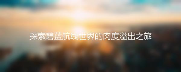 探索碧蓝航线世界的肉度溢出之旅