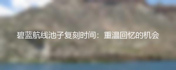 碧蓝航线池子复刻时间：重温回忆的机会