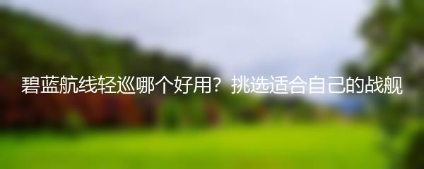 碧蓝航线轻巡哪个好用？挑选适合自己的战舰