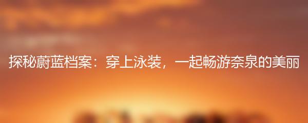 探秘蔚蓝档案：穿上泳装，一起畅游奈泉的美丽