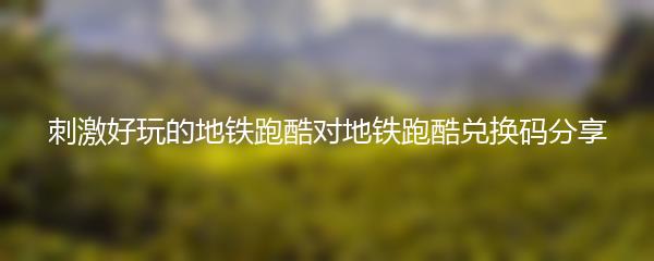 刺激好玩的地铁跑酷对地铁跑酷兑换码分享