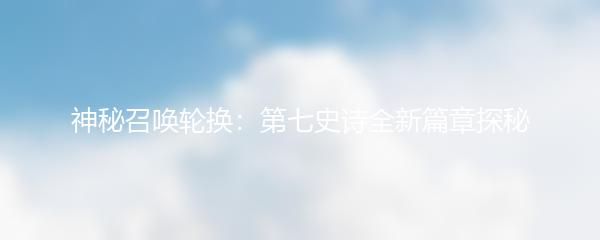 神秘召唤轮换：第七史诗全新篇章探秘