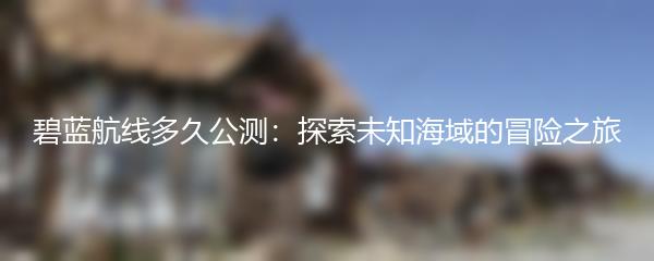 碧蓝航线多久公测：探索未知海域的冒险之旅