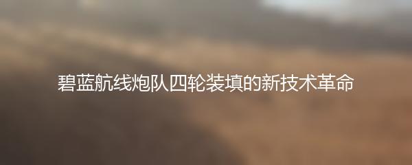 碧蓝航线炮队四轮装填的新技术革命