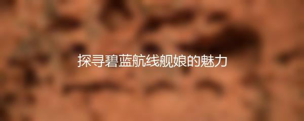 探寻碧蓝航线舰娘的魅力