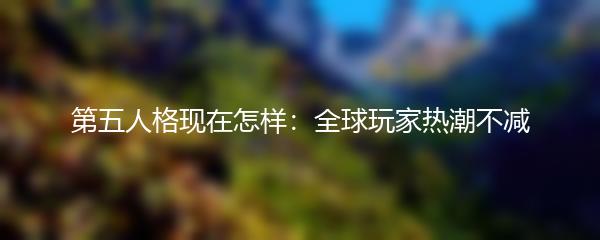 第五人格现在怎样：全球玩家热潮不减