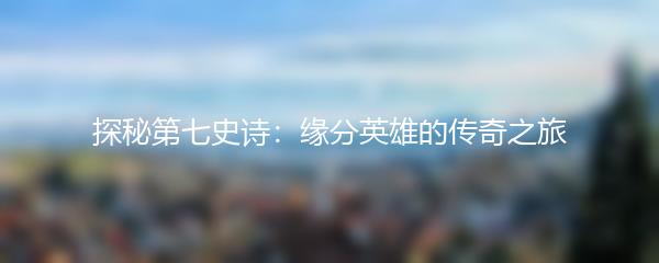 探秘第七史诗：缘分英雄的传奇之旅