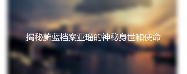 揭秘蔚蓝档案亚瑠的神秘身世和使命