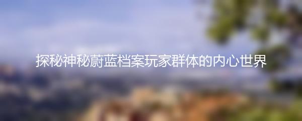 探秘神秘蔚蓝档案玩家群体的内心世界