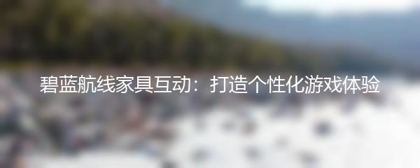 碧蓝航线家具互动：打造个性化游戏体验