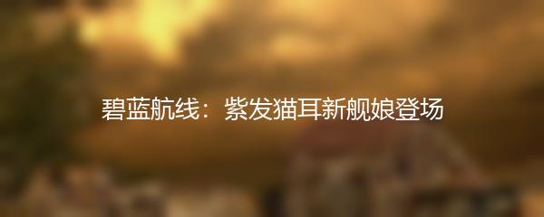 碧蓝航线：紫发猫耳新舰娘登场