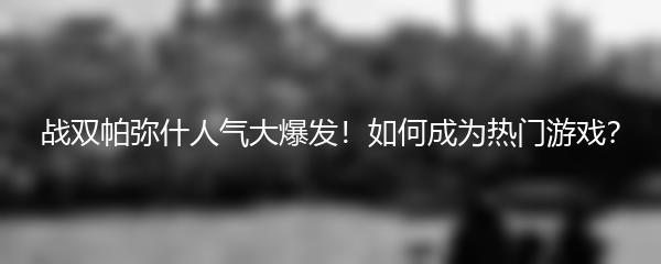 战双帕弥什人气大爆发！如何成为热门游戏？