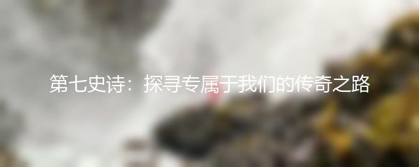 第七史诗：探寻专属于我们的传奇之路