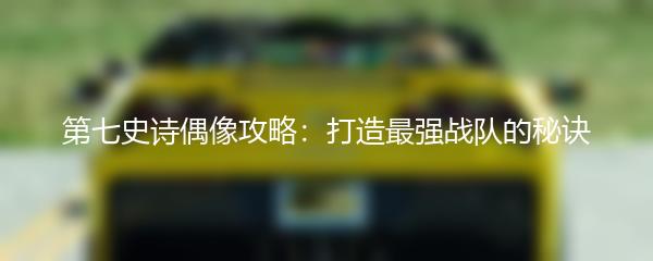 第七史诗偶像攻略：打造最强战队的秘诀