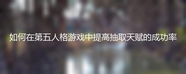 如何在第五人格游戏中提高抽取天赋的成功率