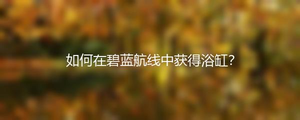 如何在碧蓝航线中获得浴缸？