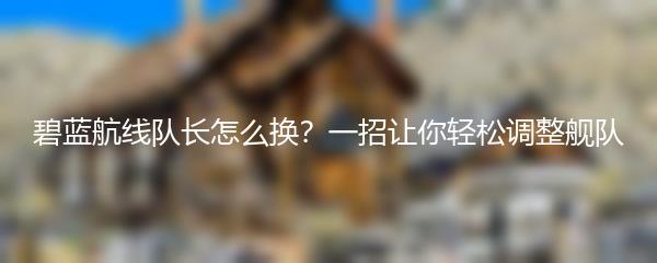 碧蓝航线队长怎么换？一招让你轻松调整舰队