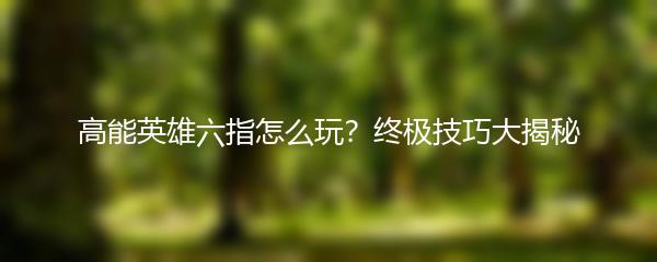 高能英雄六指怎么玩？终极技巧大揭秘