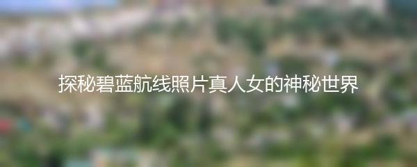 探秘碧蓝航线照片真人女的神秘世界