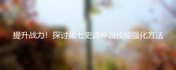 提升战力！探讨第七史诗神器技能强化方法